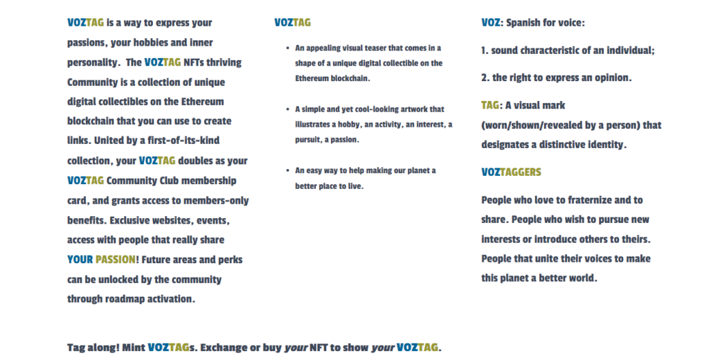 VOZTAG is a way to express your passions, your hobbies and inner personality.  The VOZTAG NFTs thriving Community is a collection of unique digital collectibles on the Ethereum blockchain that you can use to create links. United by a first-of-its-kind collection, your VOZTAG doubles as your VOZTAG Community Club membership card, and grants access to members-only benefits. Exclusive websites, events, access with people that really share YOUR PASSION! Future areas and perks can be unlocked by the community through roadmap activation.